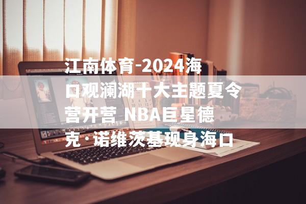 江南体育-2024海口观澜湖十大主题夏令营开营 NBA巨星德克·诺维茨基现身海口